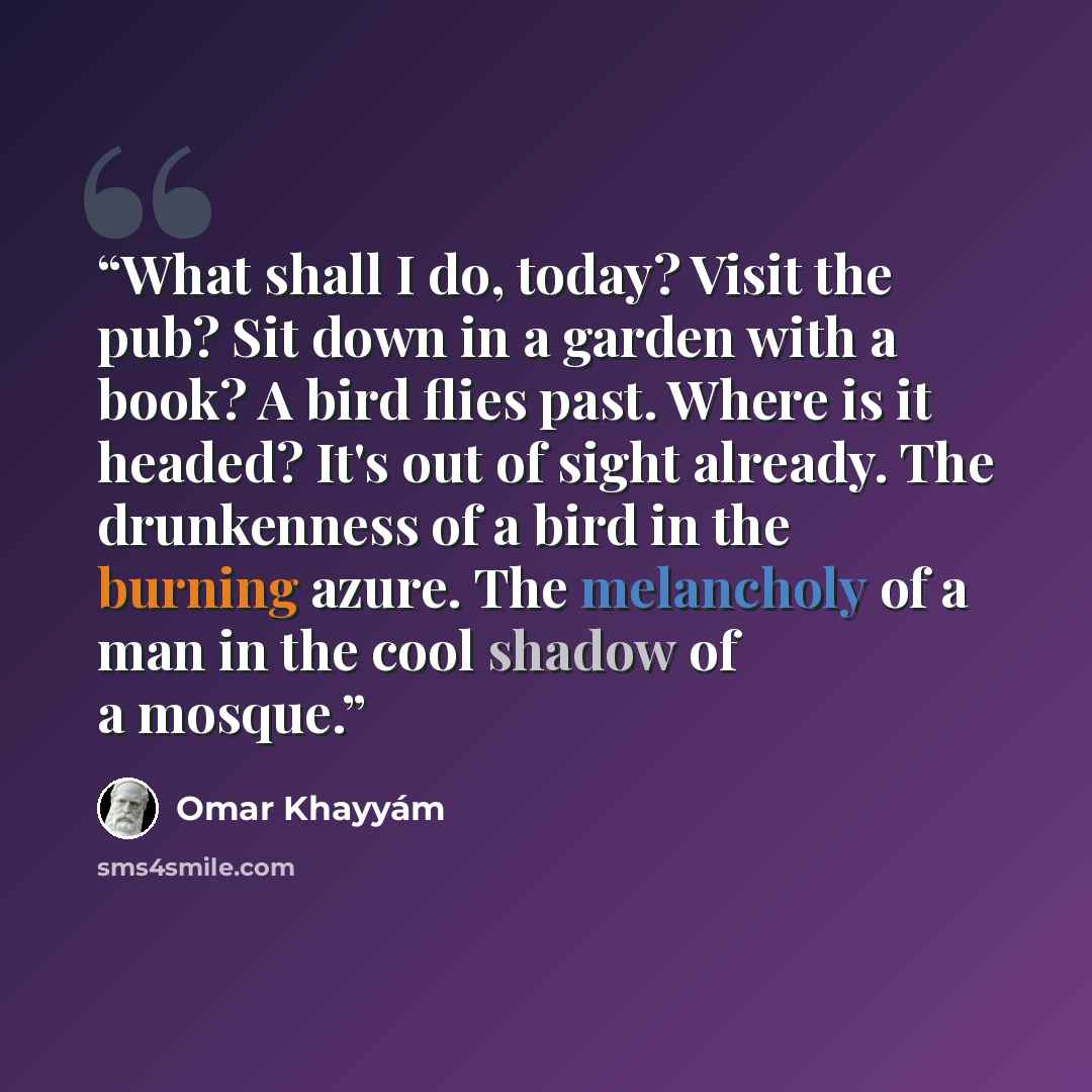 “What shall I do, today? Visit the pub? Sit down in a garden with a book? A bird flies past. Where is it headed? It's out of sight already. The drunkenness of a bird in the burning azure. The melancholy of a man in the cool shadow of a mosque.” quote by Omar Khayyám