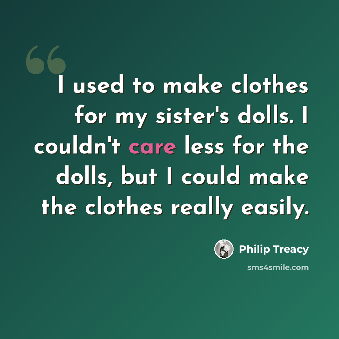 “I used to make clothes for my sister's dolls. I couldn't care less for the dolls, but I could make the clothes really easily.” quote by Philip Treacy