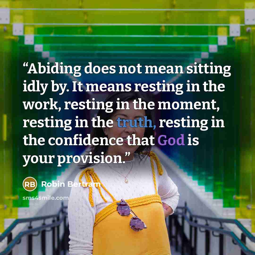 “Abiding does not mean sitting idly by. It means resting in the work, resting in the moment, resting in the truth, resting in the confidence that God is your provision.” quote by Robin Bertram