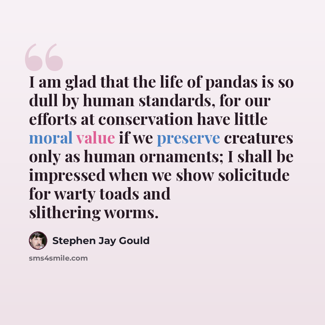 “I am glad that the life of pandas is so dull by human standards, for our efforts at conservation have little moral value if we preserve creatures only as human ornaments; I shall be impressed when we show solicitude for warty toads and slithering worms.” quote by Stephen Jay Gould
