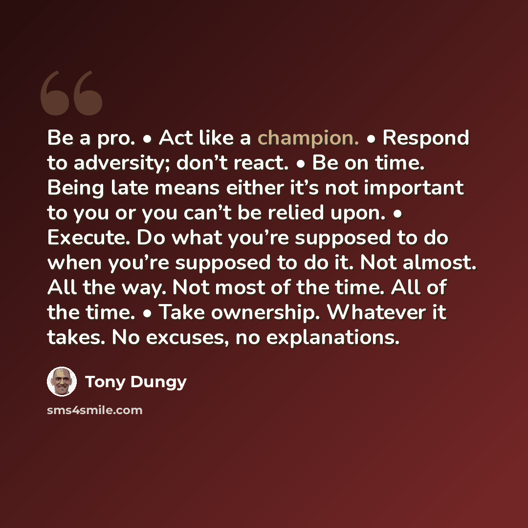 “Be a pro. • Act like a champion. • Respond to adversity; don’t react. • Be on time. Being late means either it’s not important to you or you can’t be relied upon. • Execute. Do what you’re supposed to do when you’re supposed to do it. Not almost. All the way. Not most of the time. All of the time…” quote by Tony Dungy