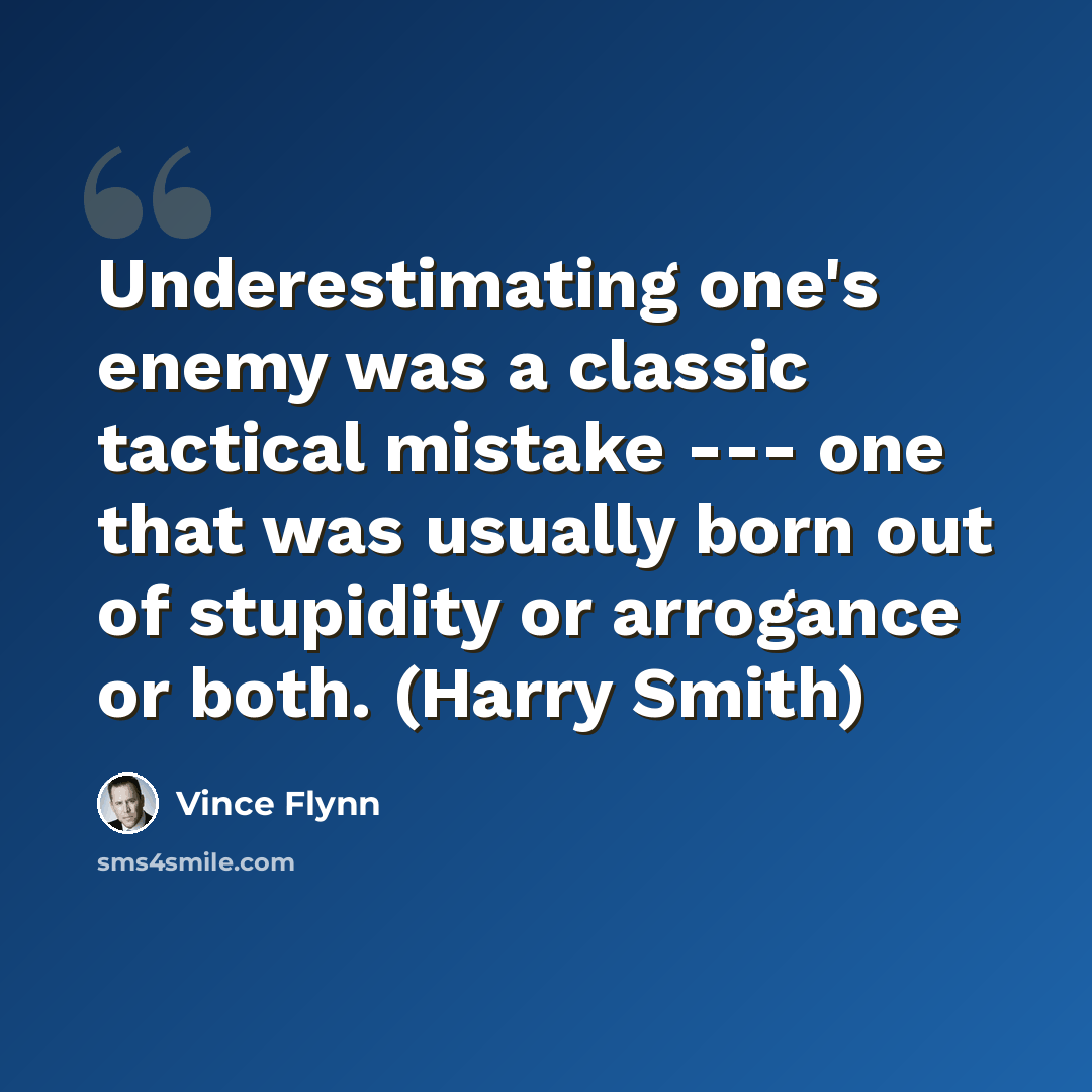 “Underestimating one's enemy was a classic tactical mistake --- one that was usually born out of stupidity or arrogance or both. (Harry Smith)” quote by Vince Flynn