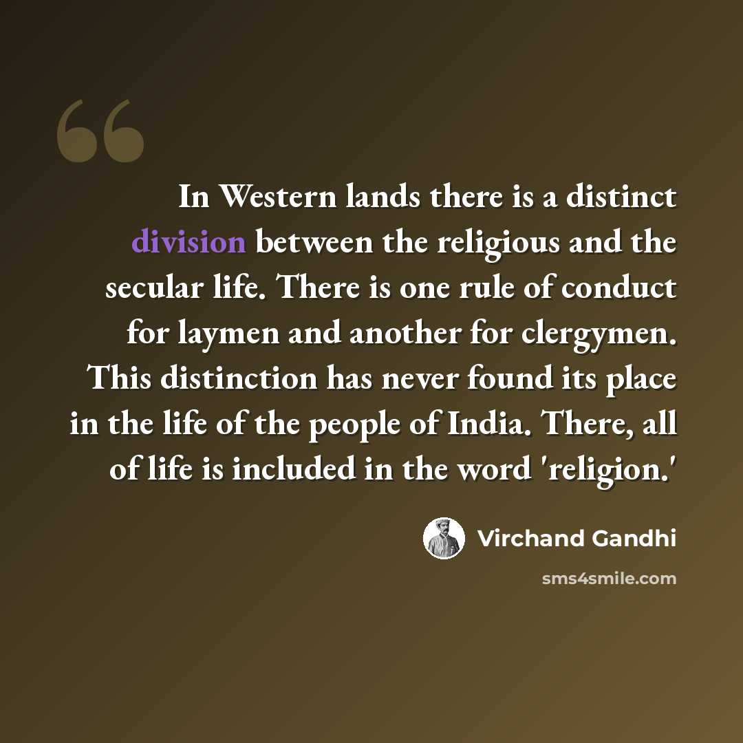 “In Western lands there is a distinct division between the religious and the secular life. There is one rule of conduct for laymen and another for clergymen. This distinction has never found its place in the life of the people of India. There, all of life is included in the word 'religion.'” quote by Virchand Gandhi