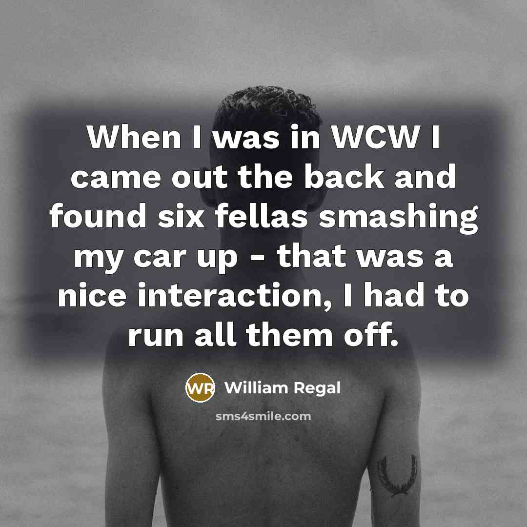 “When I was in WCW I came out the back and found six fellas smashing my car up - that was a nice interaction, I had to run all them off.” quote by William Regal