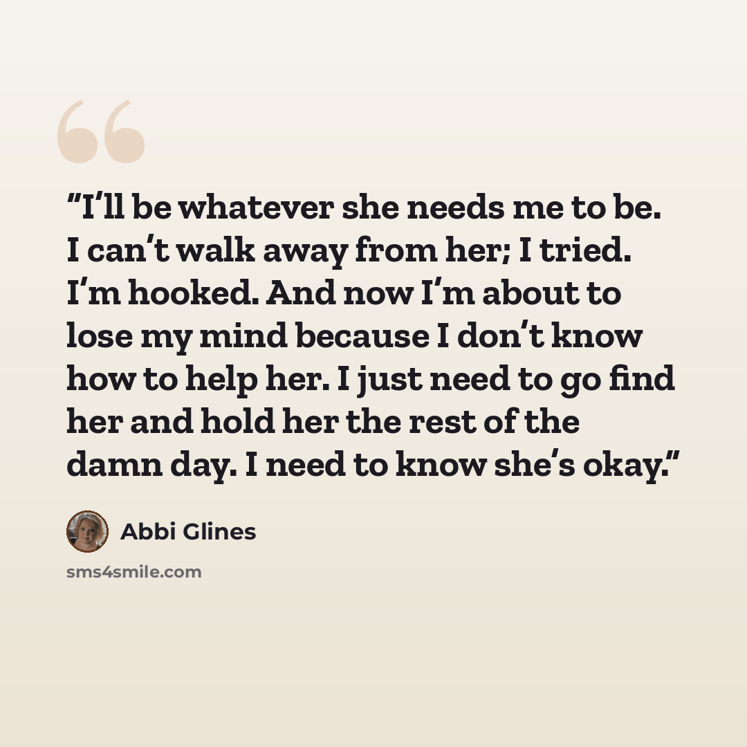 “I’ll be whatever she needs me to be. I can’t walk away from her; I tried. I’m hooked. And now I’m about to lose my mind because I don’t know how to help her. I just need to go find her and hold her the rest of the damn day. I need to know she’s okay.” quote by Abbi Glines