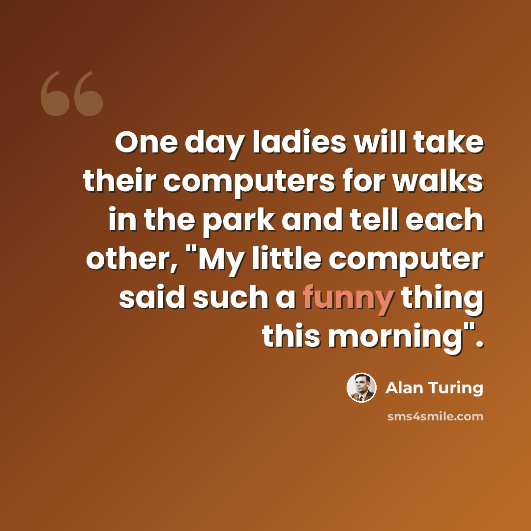 “One day ladies will take their computers for walks in the park and tell each other, "My little computer said such a funny thing this morning".” quote by Alan Turing