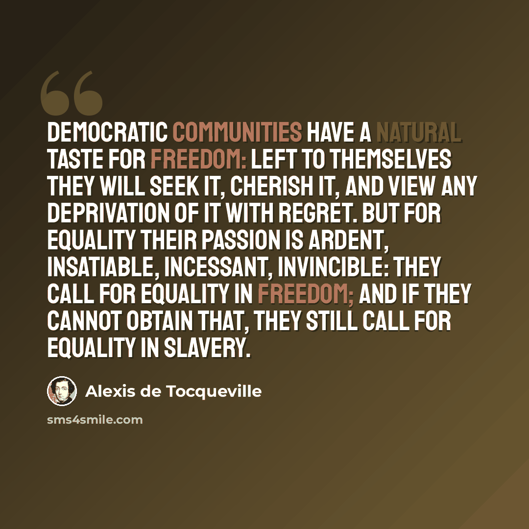 “Democratic communities have a natural taste for freedom: left to themselves they will seek it, cherish it, and view any deprivation of it with regret. But for equality their passion is ardent, insatiable, incessant, invincible: they call for equality in freedom; and if they cannot obtain that…” quote by Alexis de Tocqueville