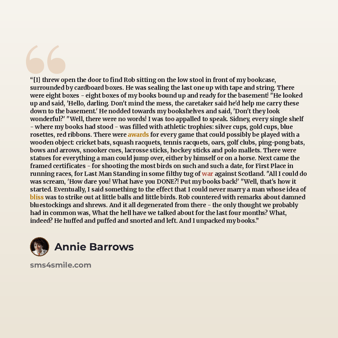 “[I] threw open the door to find Rob sit­ting on the low stool in front of my book­case, sur­round­ed by card­board box­es. He was seal­ing the last one up with tape and string. There were eight box­es - eight box­es of my books bound up and ready for the base­ment! "He looked up and said, 'Hel­lo…” quote by Annie Barrows