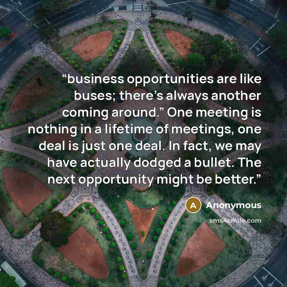 “business opportunities are like buses; there’s always another coming around.” One meeting is nothing in a lifetime of meetings, one deal is just one deal. In fact, we may have actually dodged a bullet. The next opportunity might be better.” quote by Anonymous