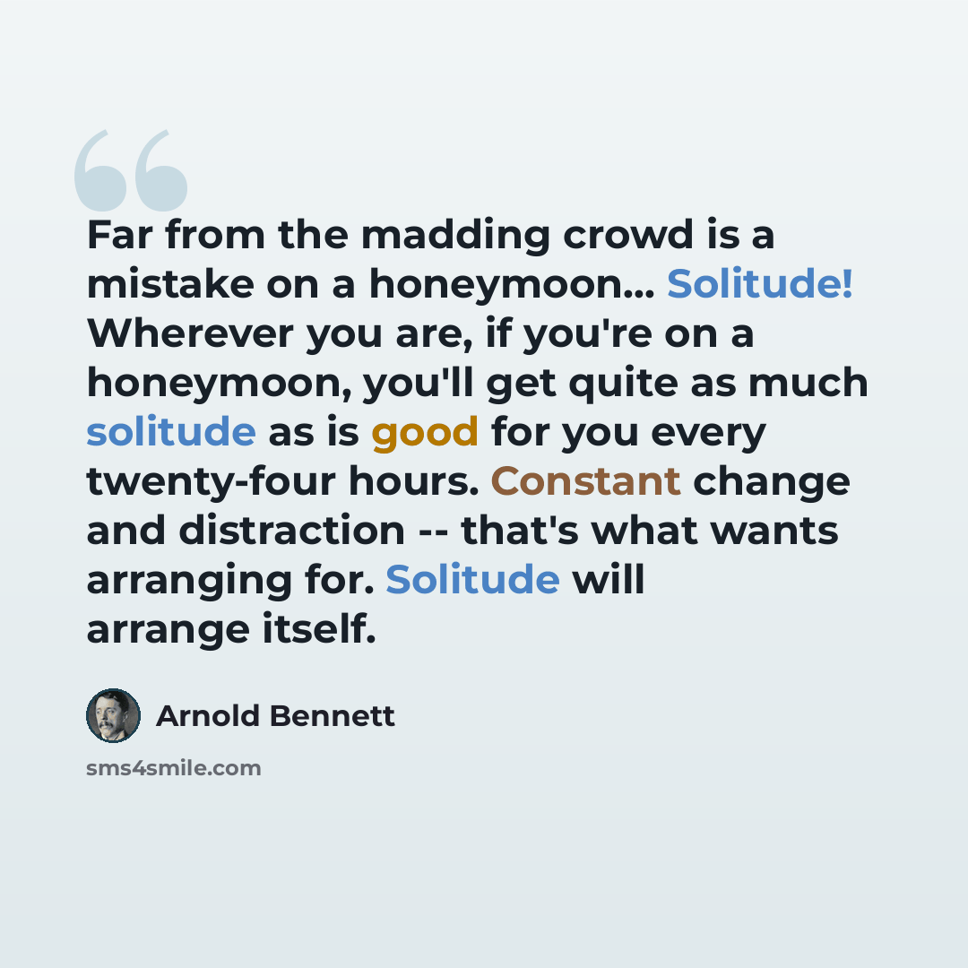 “Far from the madding crowd is a mistake on a honeymoon… Solitude! Wherever you are, if you're on a honeymoon, you'll get quite as much solitude as is good for you every twenty-four hours. Constant change and distraction -- that's what wants arranging for. Solitude will arrange itself.” quote by Arnold Bennett