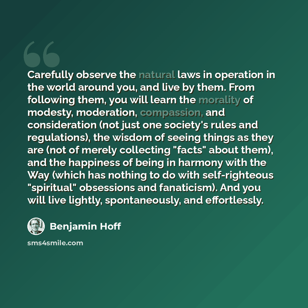“Carefully observe the natural laws in operation in the world around you, and live by them. From following them, you will learn the morality of modesty, moderation, compassion, and consideration (not just one society's rules and regulations), the wisdom of seeing things as they are (not of merely…” quote by Benjamin Hoff