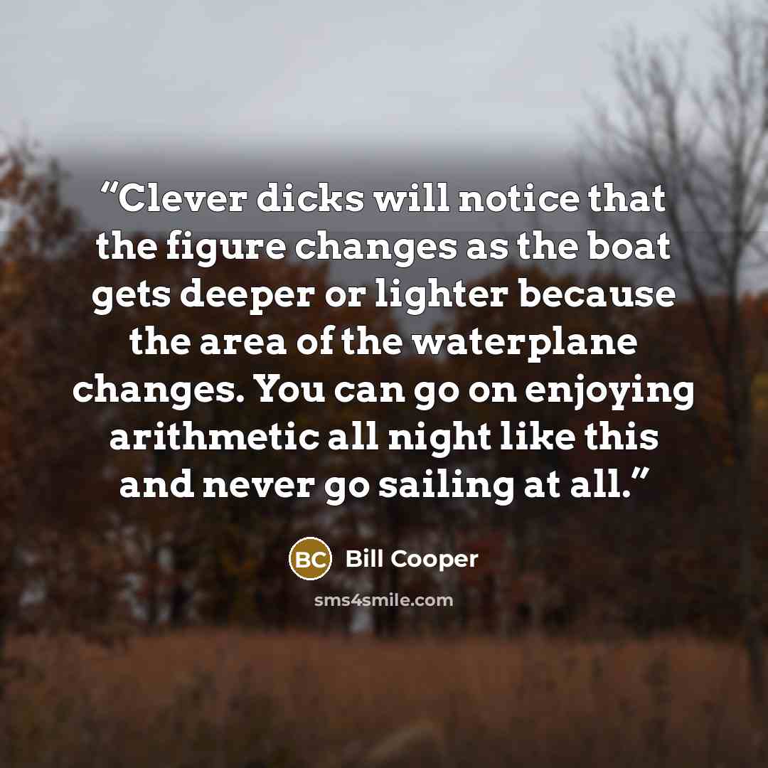 “Clever dicks will notice that the figure changes as the boat gets deeper or lighter because the area of the waterplane changes. You can go on enjoying arithmetic all night like this and never go sailing at all.” quote by Bill Cooper