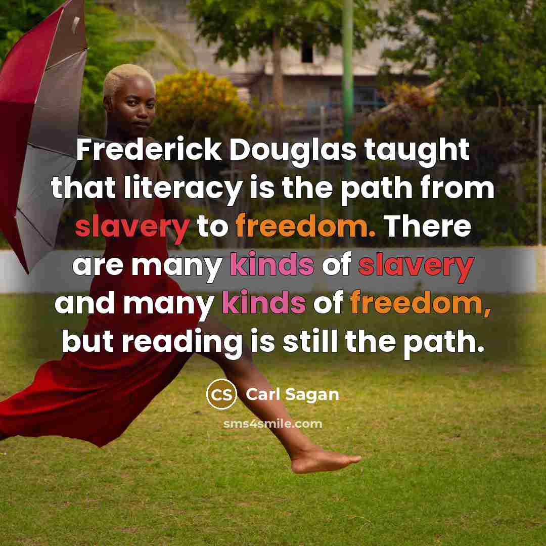 “Frederick Douglas taught that literacy is the path from slavery to freedom. There are many kinds of slavery and many kinds of freedom, but reading is still the path.” quote by Carl Sagan