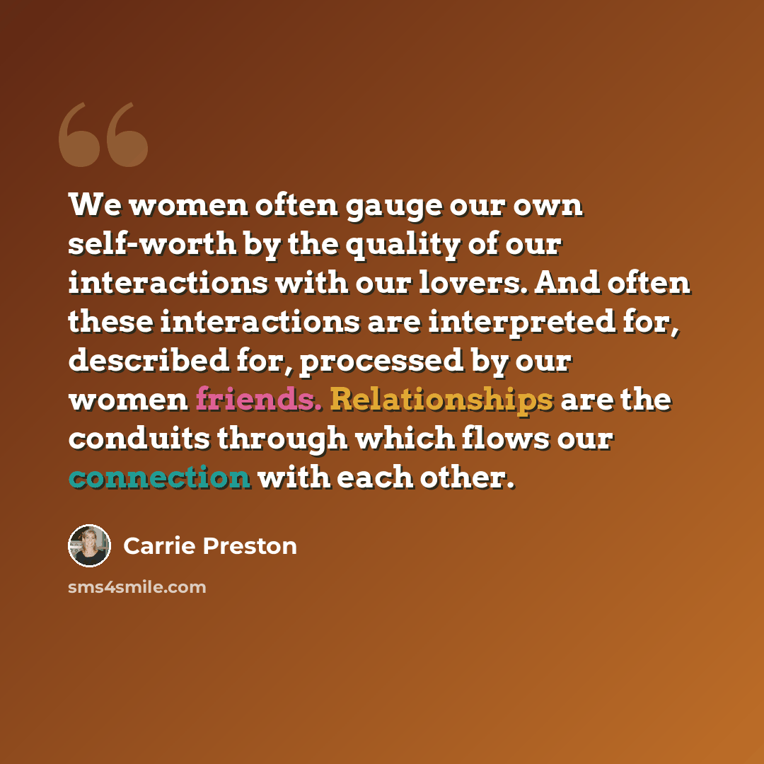 “We women often gauge our own self-worth by the quality of our interactions with our lovers. And often these interactions are interpreted for, described for, processed by our women friends. Relationships are the conduits through which flows our connection with each other.” quote by Carrie Preston