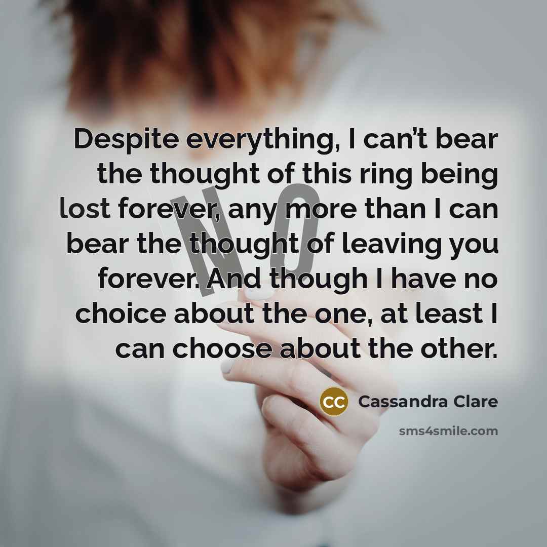 “Despite everything, I can’t bear the thought of this ring being lost forever, any more than I can bear the thought of leaving you forever. And though I have no choice about the one, at least I can choose about the other.” quote by Cassandra Clare