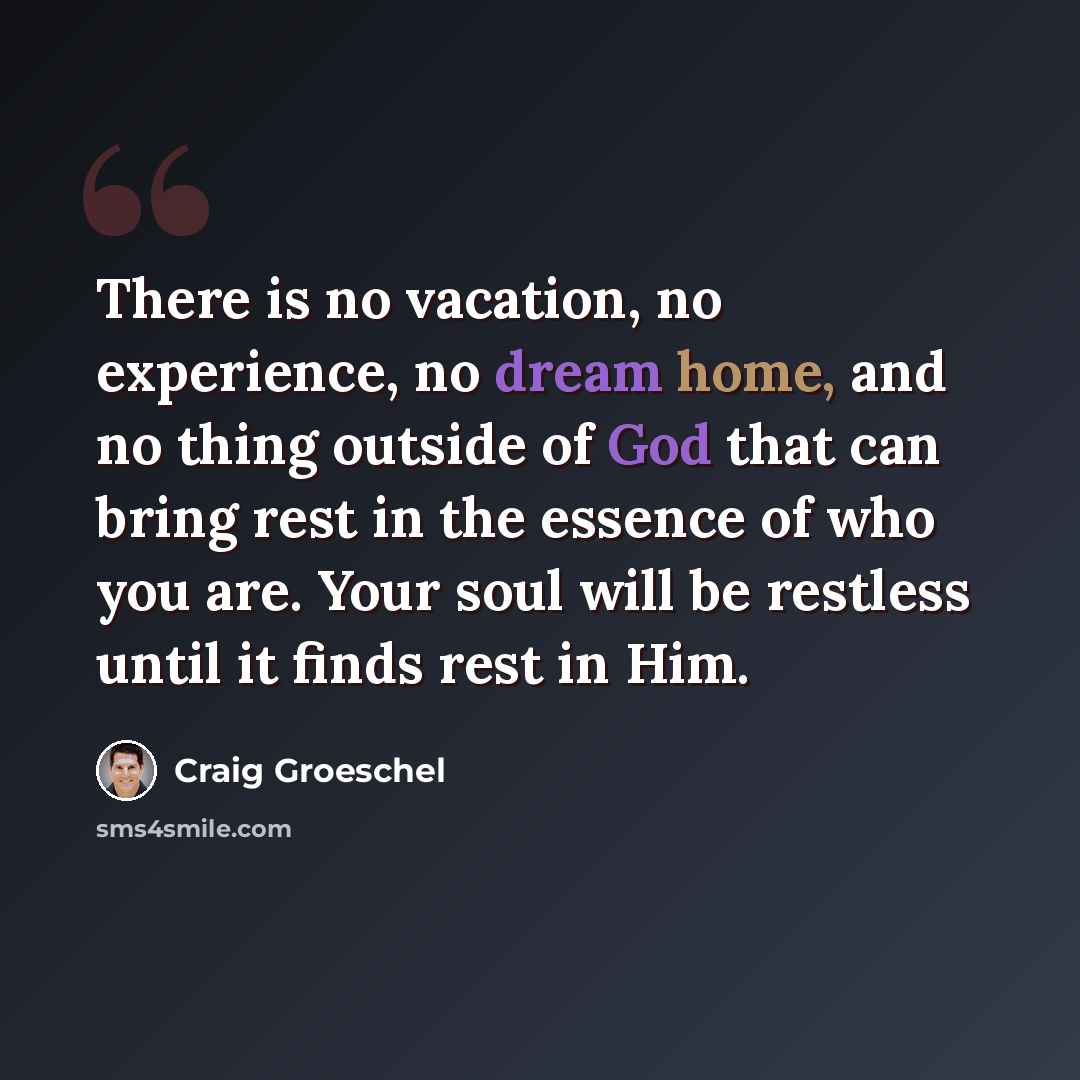 “There is no vacation, no experience, no dream home, and no thing outside of God that can bring rest in the essence of who you are. Your soul will be restless until it finds rest in Him.” quote by Craig Groeschel