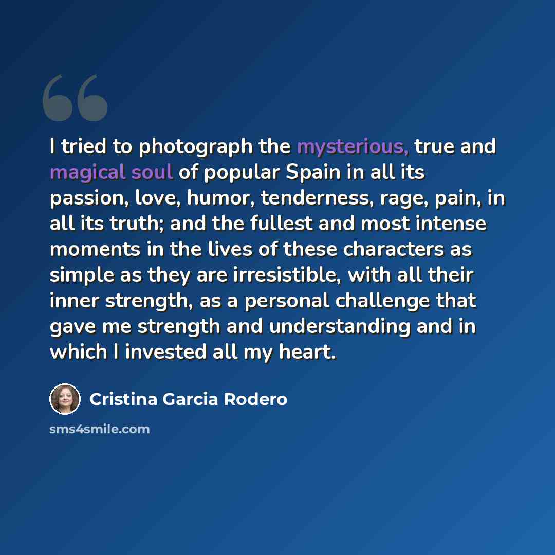 “I tried to photograph the mysterious, true and magical soul of popular Spain in all its passion, love, humor, tenderness, rage, pain, in all its truth; and the fullest and most intense moments in the lives of these characters as simple as they are irresistible, with all their inner strength, as a…” quote by Cristina Garcia Rodero