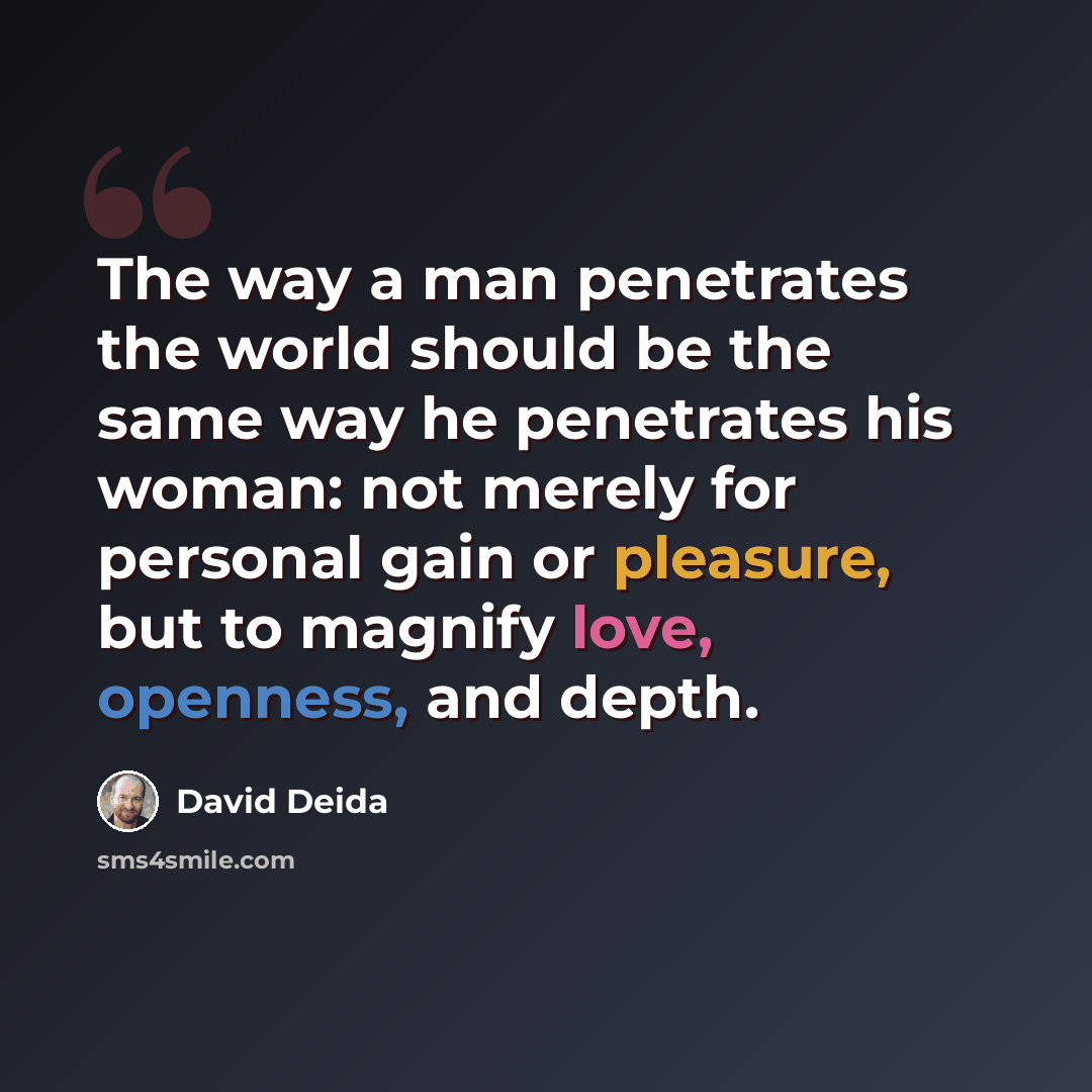 “The way a man penetrates the world should be the same way he penetrates his woman: not merely for personal gain or pleasure, but to magnify love, openness, and depth.” quote by David Deida