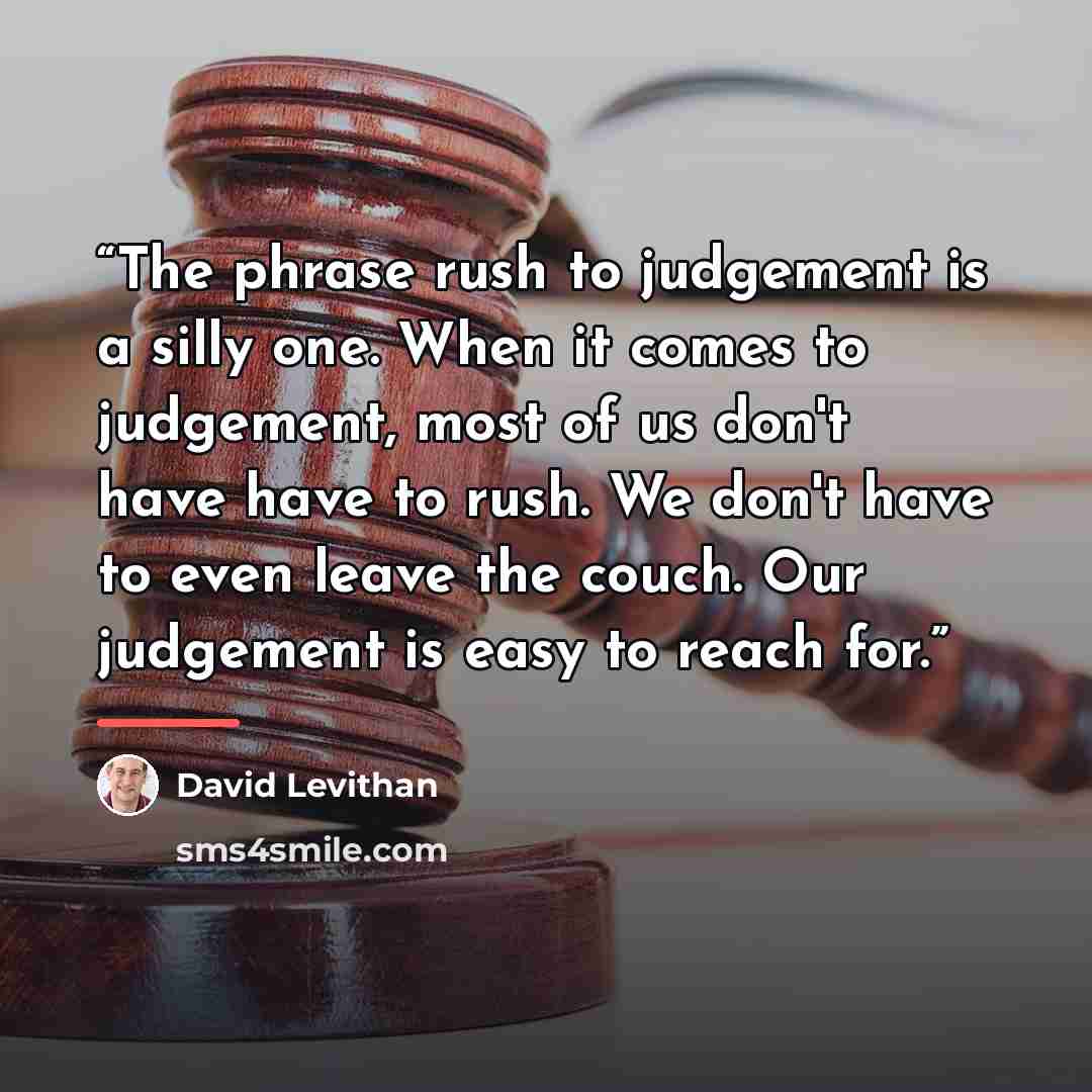 “The phrase rush to judgement is a silly one. When it comes to judgement, most of us don't have have to rush. We don't have to even leave the couch. Our judgement is easy to reach for.” quote by David Levithan