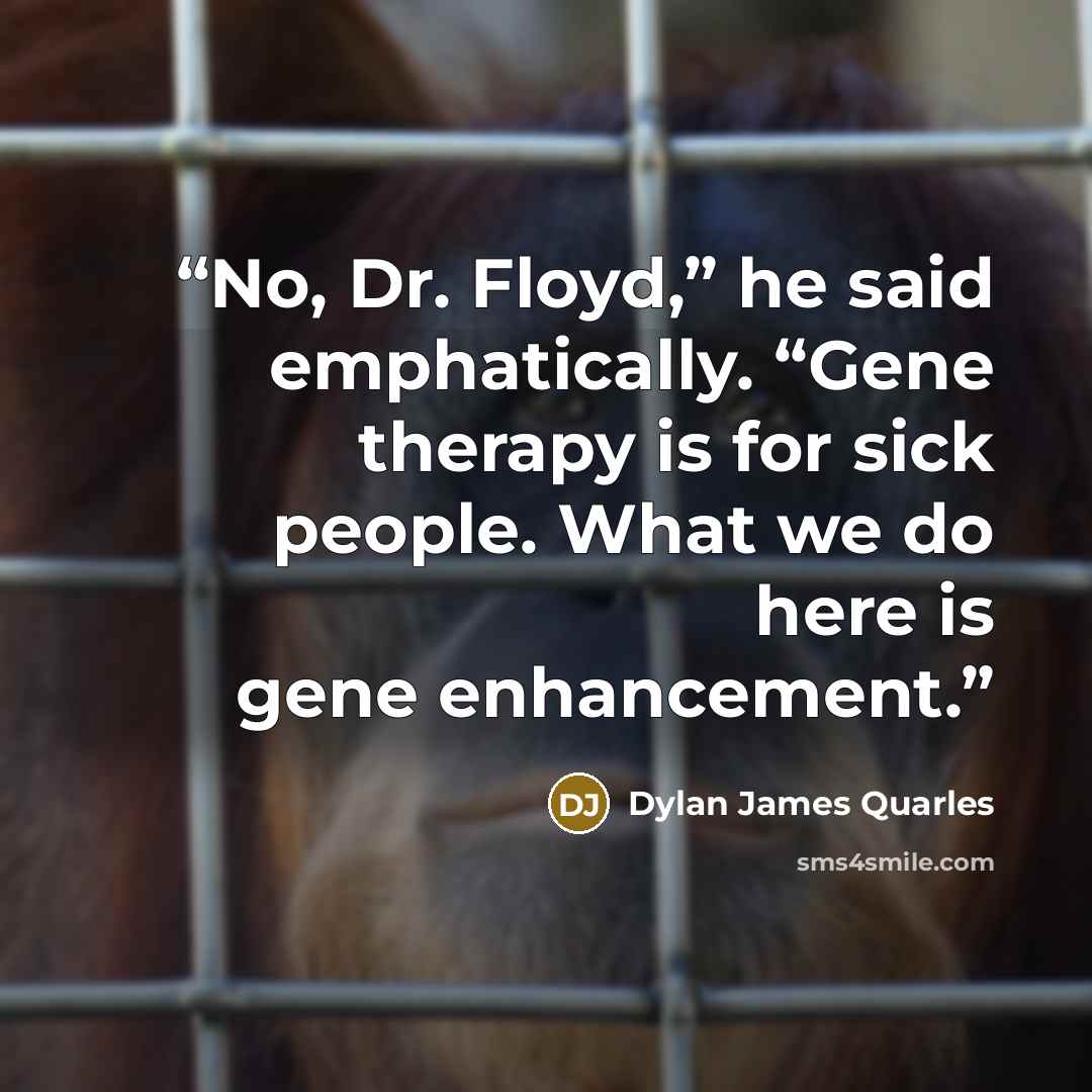 “No, Dr. Floyd,” he said emphatically. “Gene therapy is for sick people. What we do here is gene enhancement.” quote by Dylan James Quarles