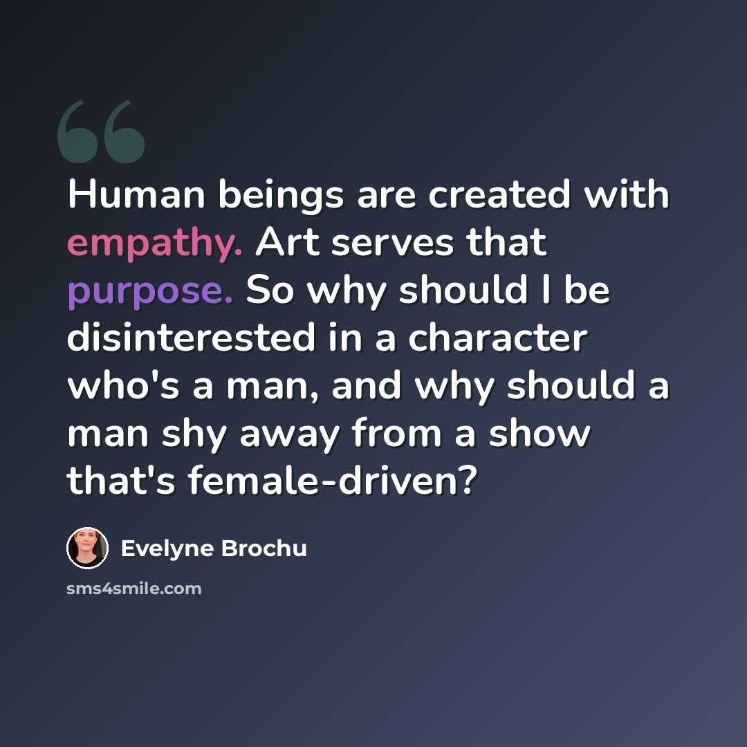 “Human beings are created with empathy. Art serves that purpose. So why should I be disinterested in a character who's a man, and why should a man shy away from a show that's female-driven?” quote by Evelyne Brochu