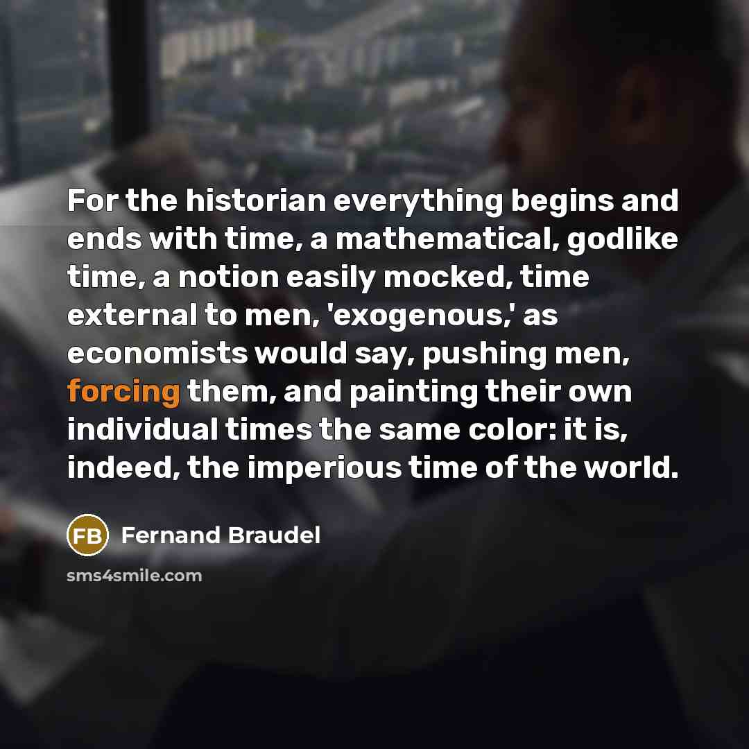 “For the historian everything begins and ends with time, a mathematical, godlike time, a notion easily mocked, time external to men, 'exogenous,' as economists would say, pushing men, forcing them, and painting their own individual times the same color: it is, indeed, the imperious time of the world.” quote by Fernand Braudel