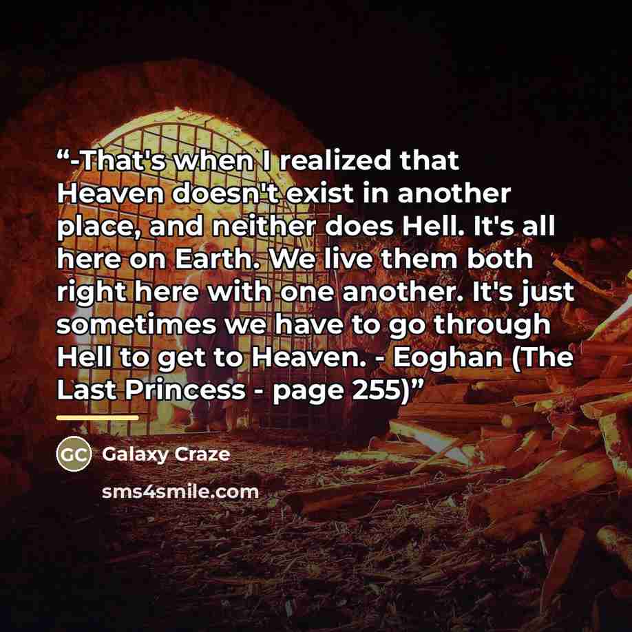 “-That's when I realized that Heaven doesn't exist in another place, and neither does Hell. It's all here on Earth. We live them both right here with one another. It's just sometimes we have to go through Hell to get to Heaven. - Eoghan (The Last Princess - page 255)” quote by Galaxy Craze