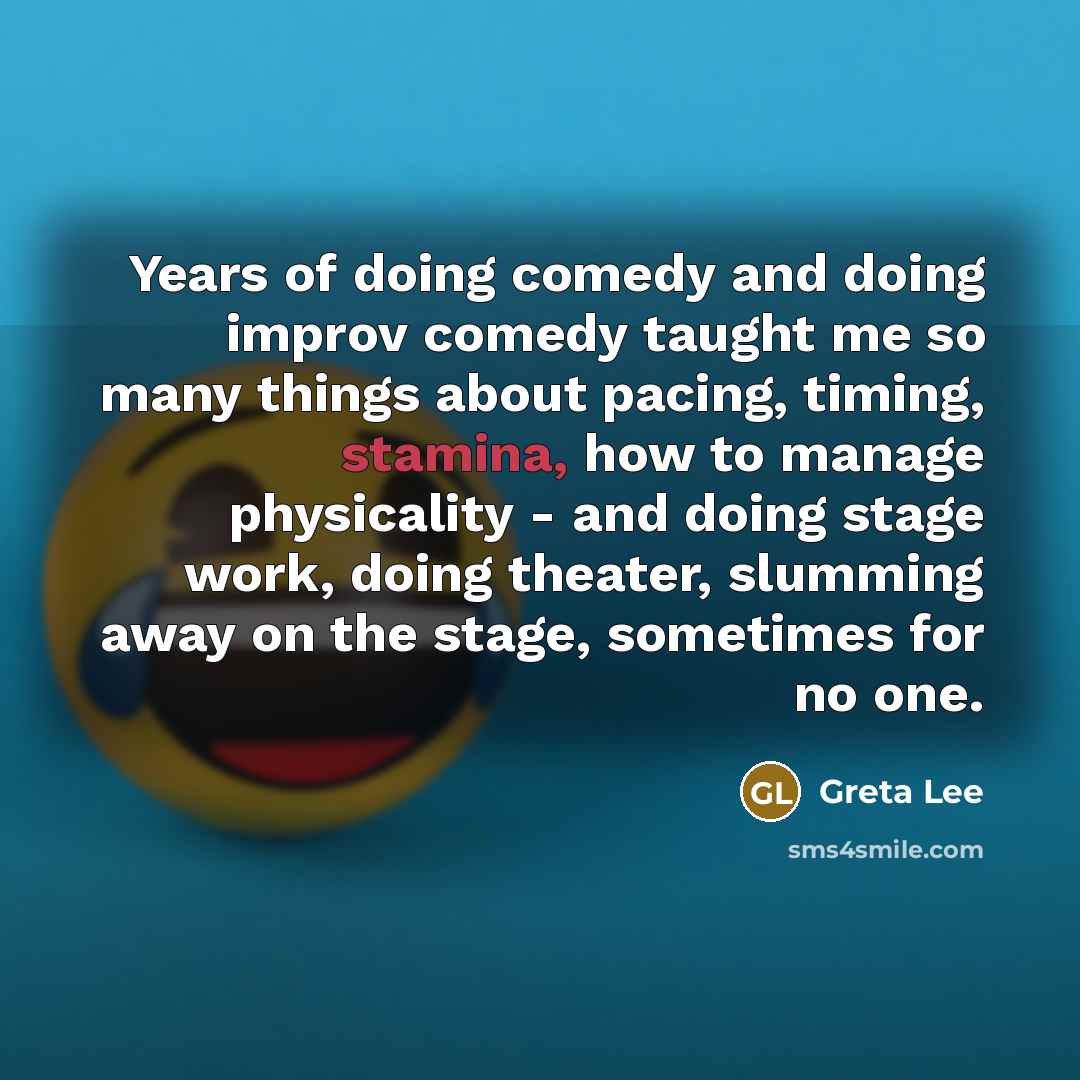 “Years of doing comedy and doing improv comedy taught me so many things about pacing, timing, stamina, how to manage physicality - and doing stage work, doing theater, slumming away on the stage, sometimes for no one.” quote by Greta Lee