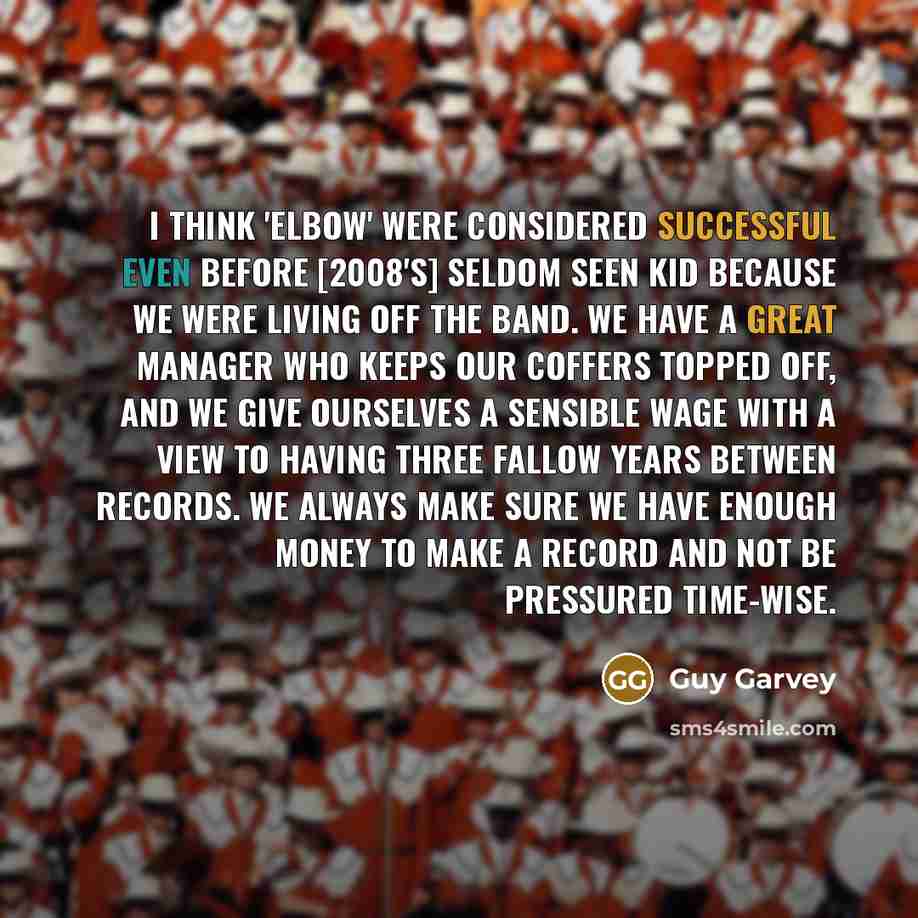 “I think 'Elbow' were considered successful even before [2008's] Seldom Seen Kid because we were living off the band. We have a great manager who keeps our coffers topped off, and we give ourselves a sensible wage with a view to having three fallow years between records. We always make sure we have…” quote by Guy Garvey