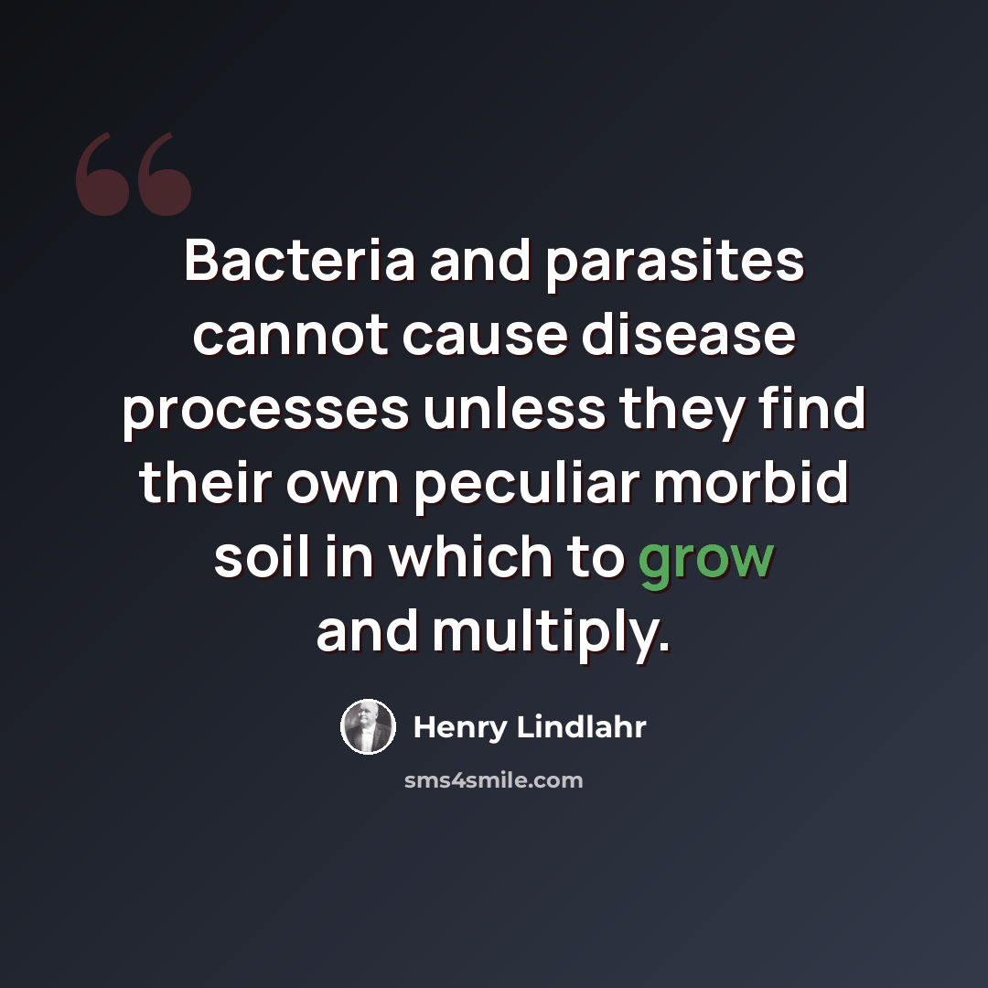 “Bacteria and parasites cannot cause disease processes unless they find their own peculiar morbid soil in which to grow and multiply.” quote by Henry Lindlahr