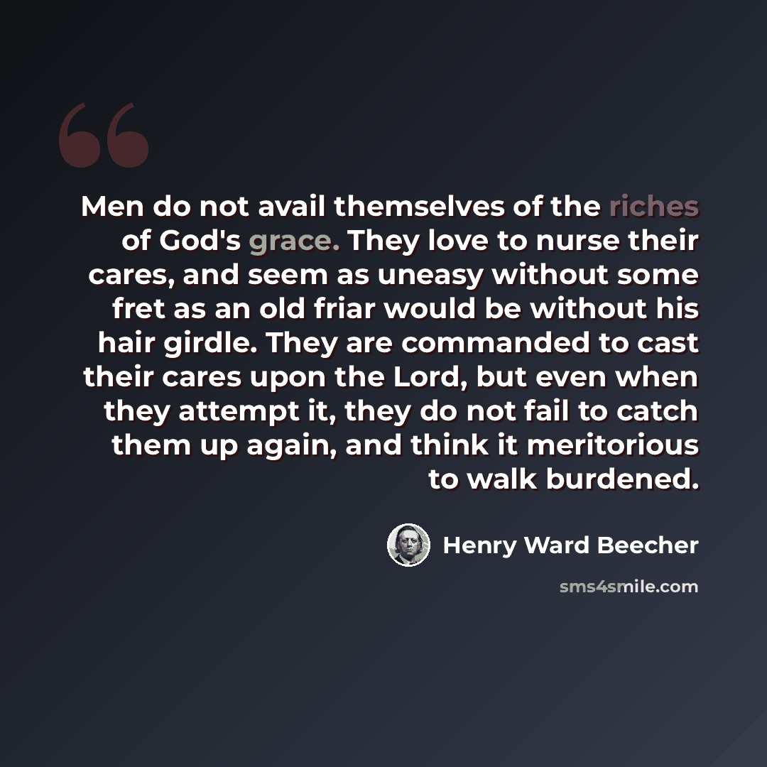 “Men do not avail themselves of the riches of God's grace. They love to nurse their cares, and seem as uneasy without some fret as an old friar would be without his hair girdle. They are commanded to cast their cares upon the Lord, but even when they attempt it, they do not fail to catch them up…” quote by Henry Ward Beecher