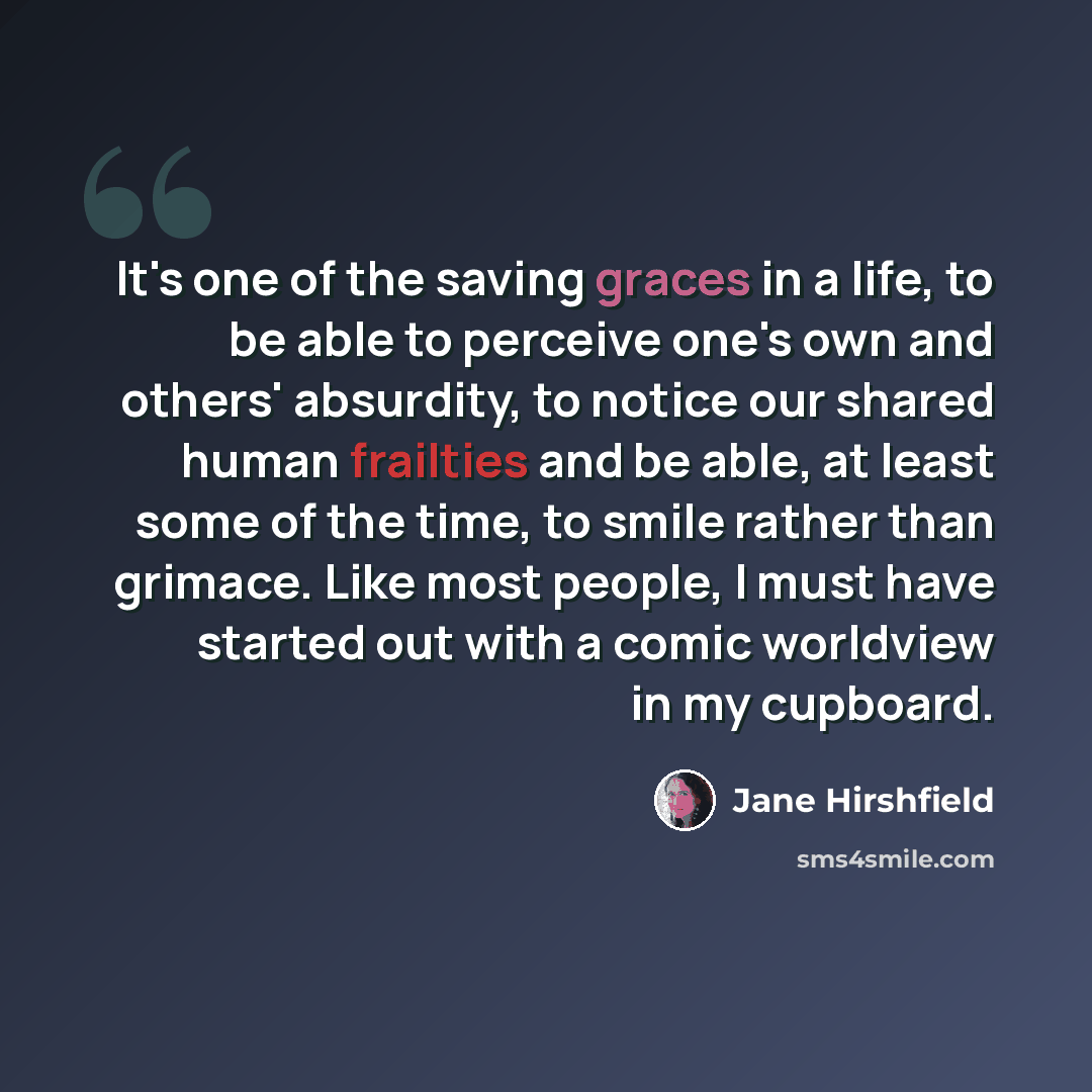 “It's one of the saving graces in a life, to be able to perceive one's own and others' absurdity, to notice our shared human frailties and be able, at least some of the time, to smile rather than grimace. Like most people, I must have started out with a comic worldview in my cupboard.” quote by Jane Hirshfield
