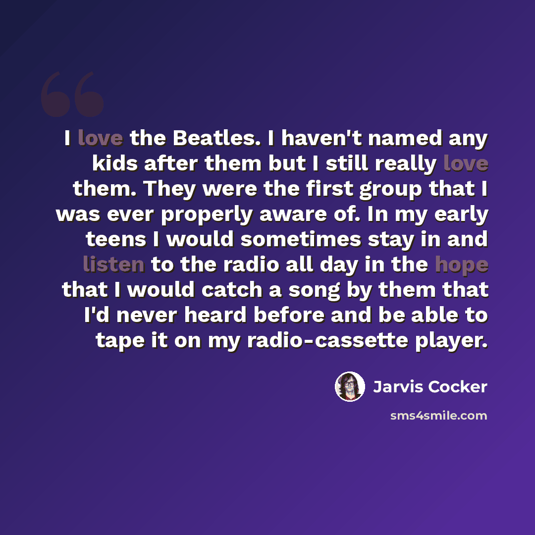 “I love the Beatles. I haven't named any kids after them but I still really love them. They were the first group that I was ever properly aware of. In my early teens I would sometimes stay in and listen to the radio all day in the hope that I would catch a song by them that I'd never heard before…” quote by Jarvis Cocker