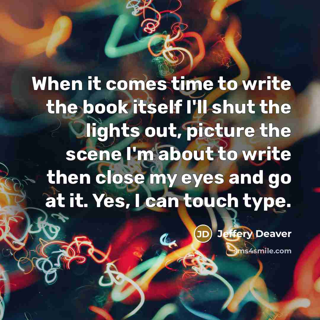 “When it comes time to write the book itself I'll shut the lights out, picture the scene I'm about to write then close my eyes and go at it. Yes, I can touch type.” quote by Jeffery Deaver