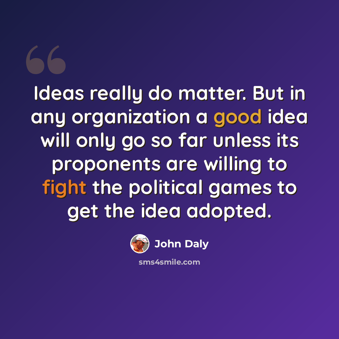 “Ideas really do matter. But in any organization a good idea will only go so far unless its proponents are willing to fight the political games to get the idea adopted.” quote by John Daly