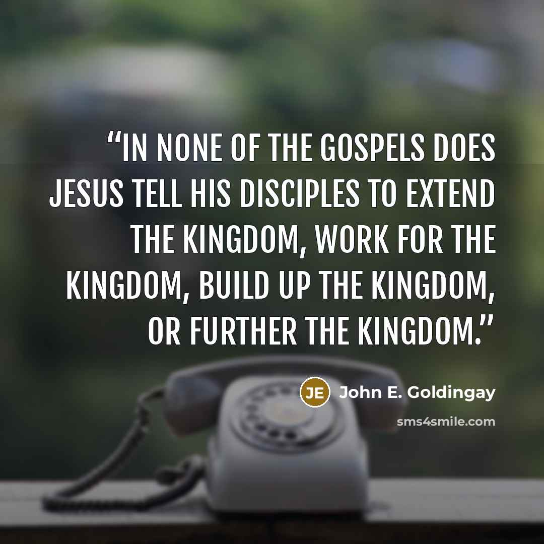 “In none of the Gospels does Jesus tell his disciples to extend the kingdom, work for the kingdom, build up the kingdom, or further the kingdom.” quote by John E. Goldingay