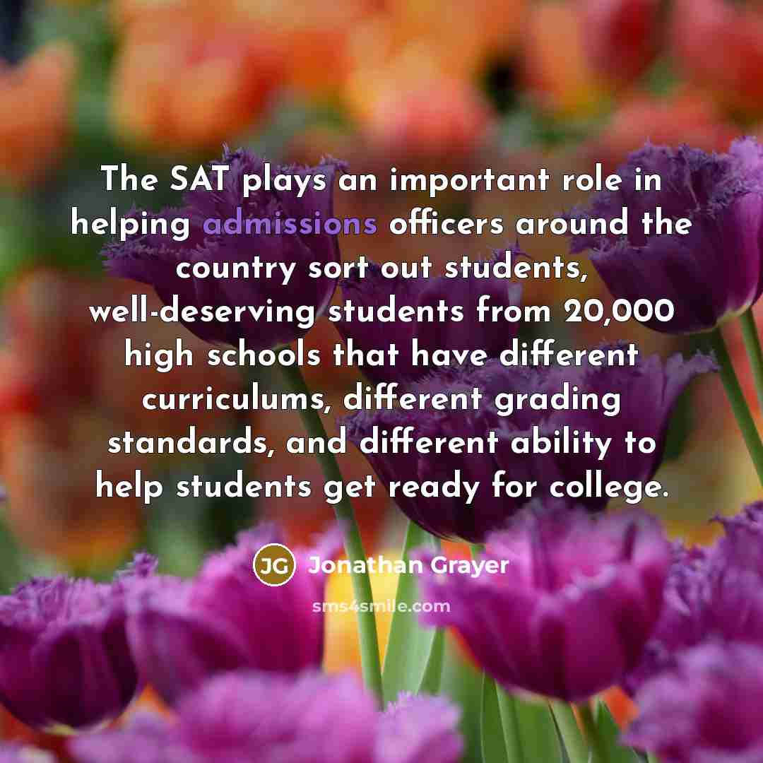 “The SAT plays an important role in helping admissions officers around the country sort out students, well-deserving students from 20,000 high schools that have different curriculums, different grading standards, and different ability to help students get ready for college.” quote by Jonathan Grayer