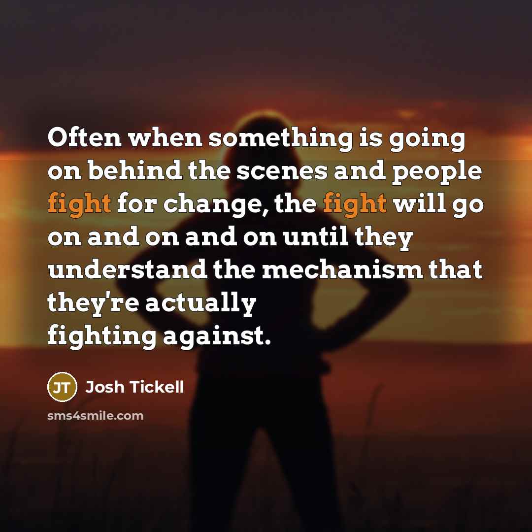 “Often when something is going on behind the scenes and people fight for change, the fight will go on and on and on until they understand the mechanism that they're actually fighting against.” quote by Josh Tickell
