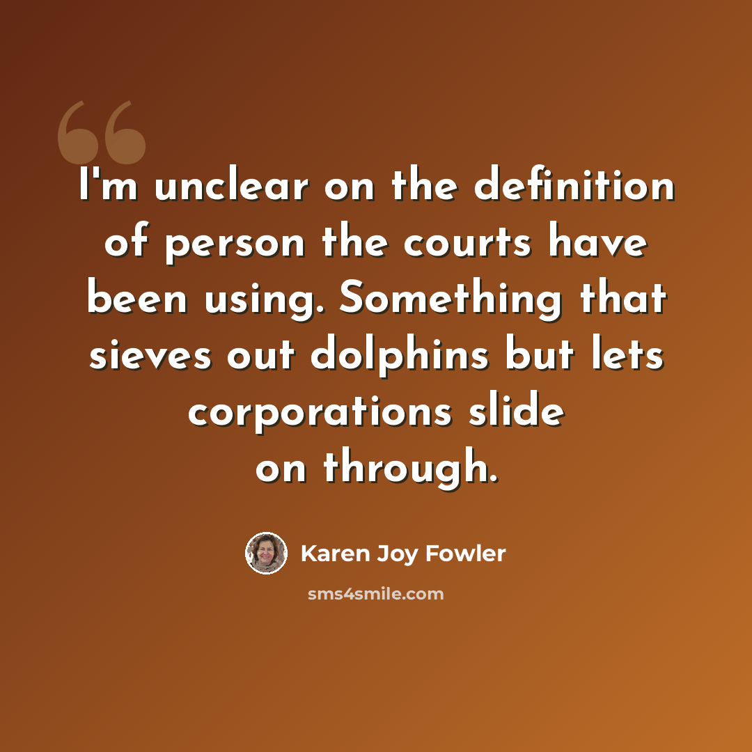 “I'm unclear on the definition of person the courts have been using. Something that sieves out dolphins but lets corporations slide on through.” quote by Karen Joy Fowler