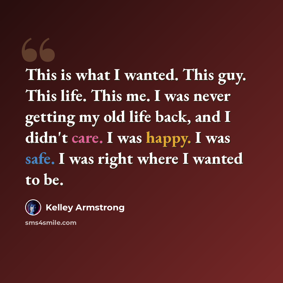 “This is what I wanted. This guy. This life. This me. I was never getting my old life back, and I didn't care. I was happy. I was safe. I was right where I wanted to be.” quote by Kelley Armstrong