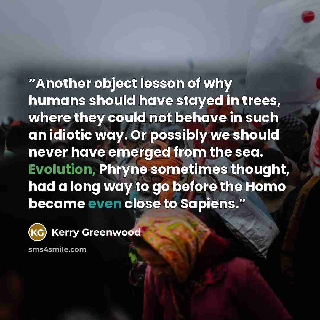 “Another object lesson of why humans should have stayed in trees, where they could not behave in such an idiotic way. Or possibly we should never have emerged from the sea. Evolution, Phryne sometimes thought, had a long way to go before the Homo became even close to Sapiens.” quote by Kerry Greenwood