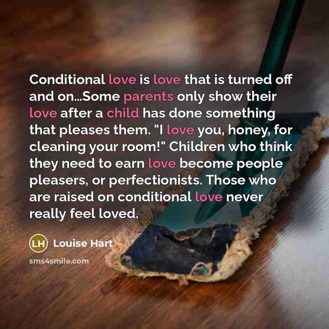 “Conditional love is love that is turned off and on…Some parents only show their love after a child has done something that pleases them. "I love you, honey, for cleaning your room!" Children who think they need to earn love become people pleasers, or perfectionists. Those who are raised on…” quote by Louise Hart