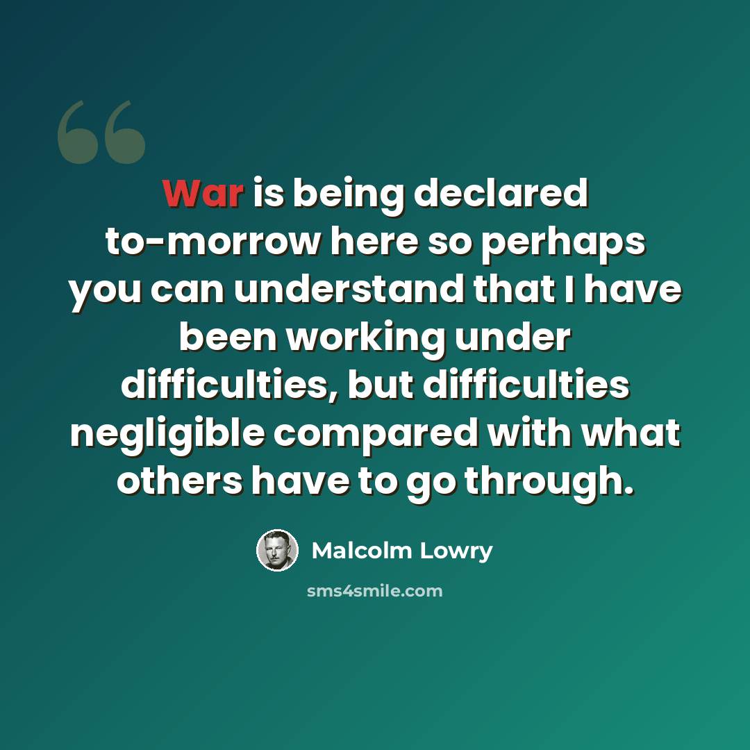 “War is being declared to-morrow here so perhaps you can understand that I have been working under difficulties, but difficulties negligible compared with what others have to go through.” quote by Malcolm Lowry