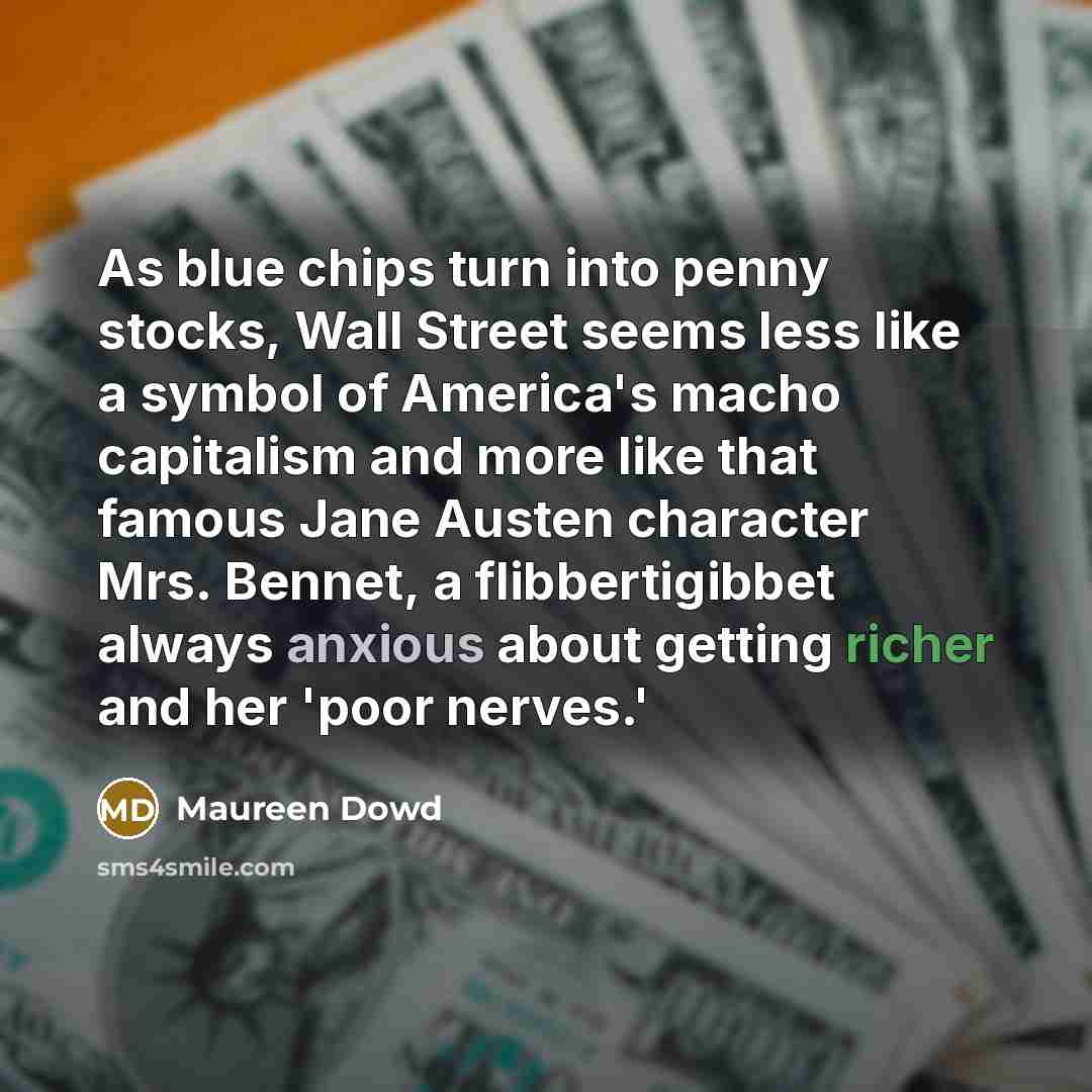 “As blue chips turn into penny stocks, Wall Street seems less like a symbol of America's macho capitalism and more like that famous Jane Austen character Mrs. Bennet, a flibbertigibbet always anxious about getting richer and her 'poor nerves.'” quote by Maureen Dowd