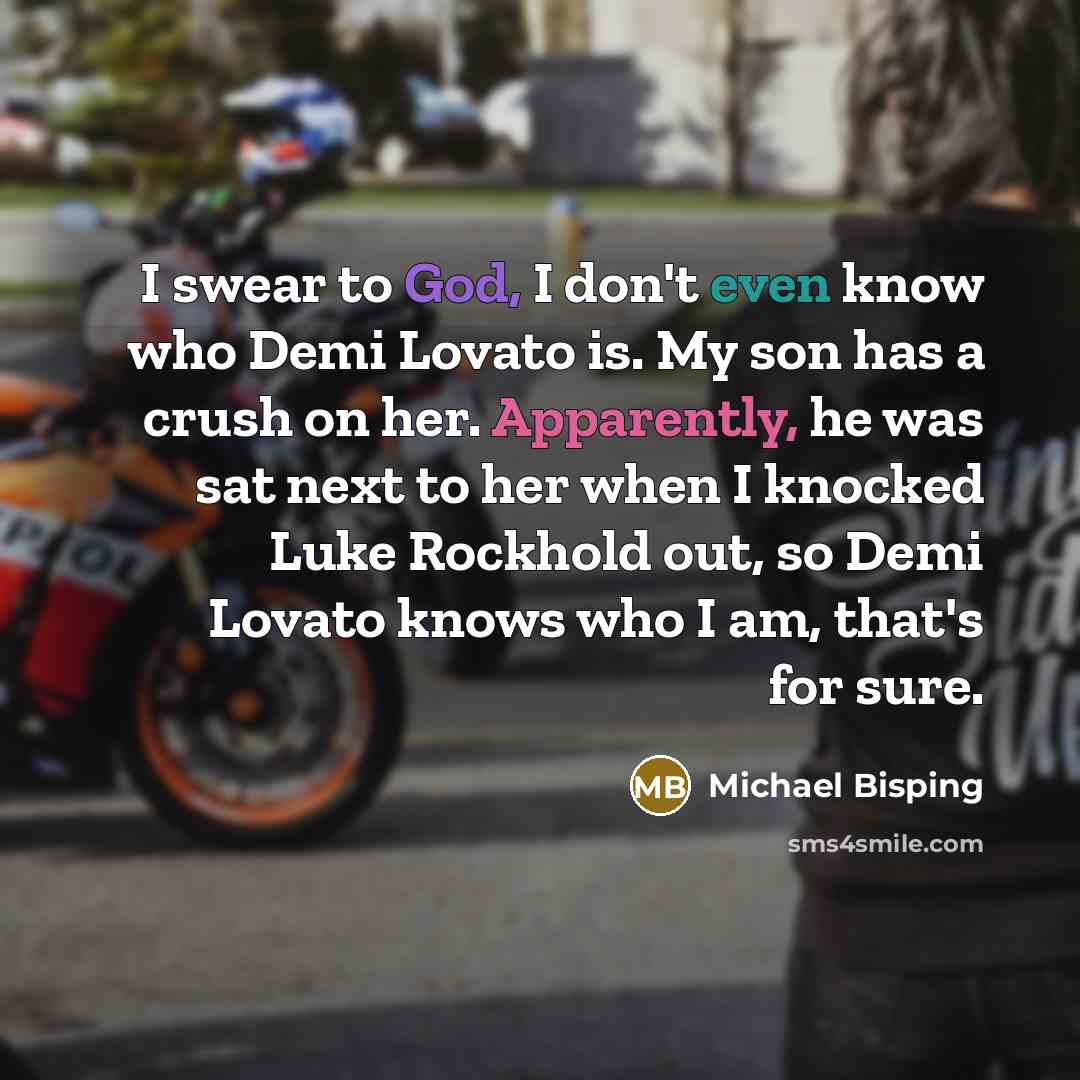 “I swear to God, I don't even know who Demi Lovato is. My son has a crush on her. Apparently, he was sat next to her when I knocked Luke Rockhold out, so Demi Lovato knows who I am, that's for sure.” quote by Michael Bisping