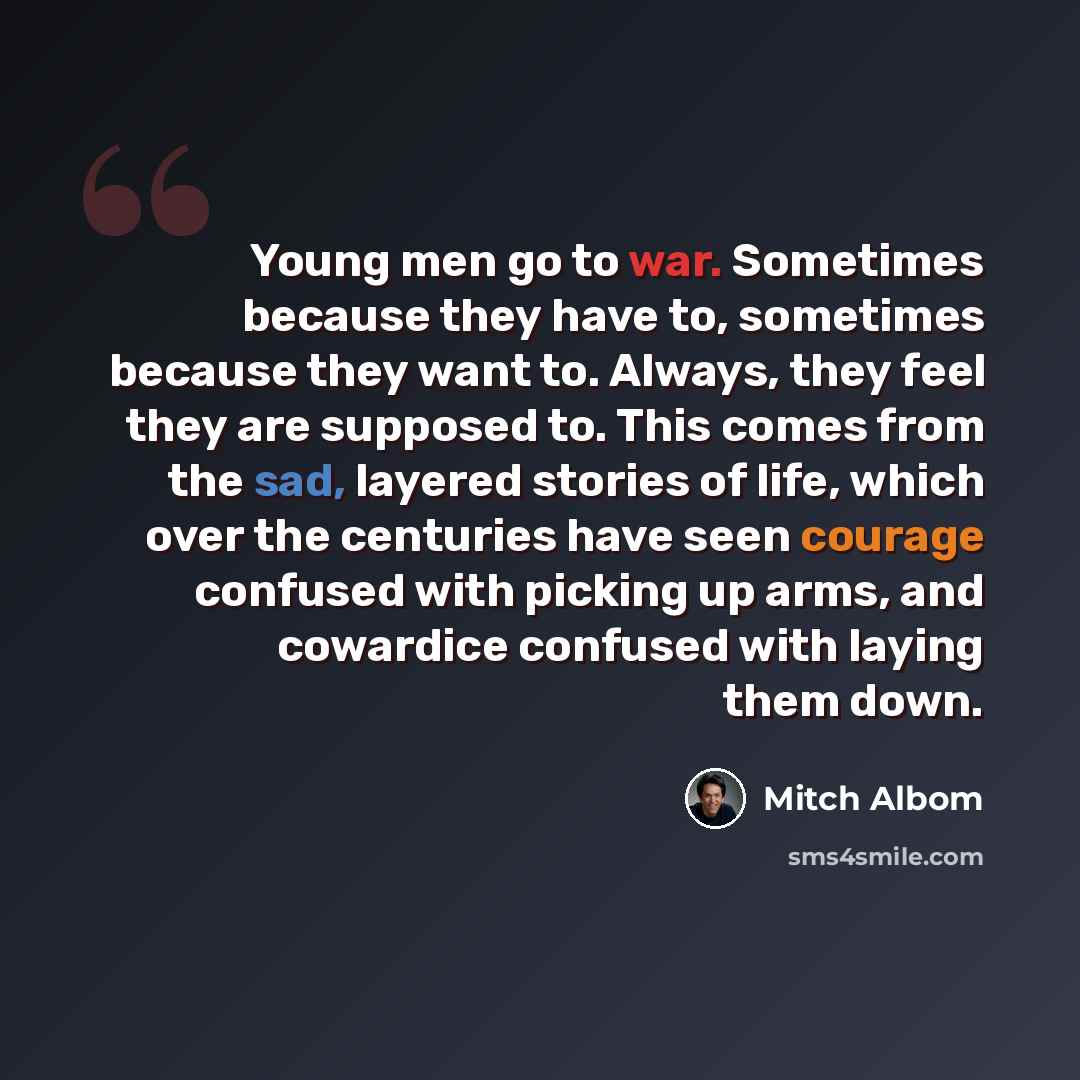 “Young men go to war. Sometimes because they have to, sometimes because they want to. Always, they feel they are supposed to. This comes from the sad, layered stories of life, which over the centuries have seen courage confused with picking up arms, and cowardice confused with laying them down.” quote by Mitch Albom