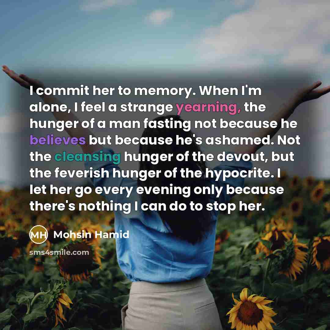 “I commit her to memory. When I'm alone, I feel a strange yearning, the hunger of a man fasting not because he believes but because he's ashamed. Not the cleansing hunger of the devout, but the feverish hunger of the hypocrite. I let her go every evening only because there's nothing I can do to…” quote by Mohsin Hamid
