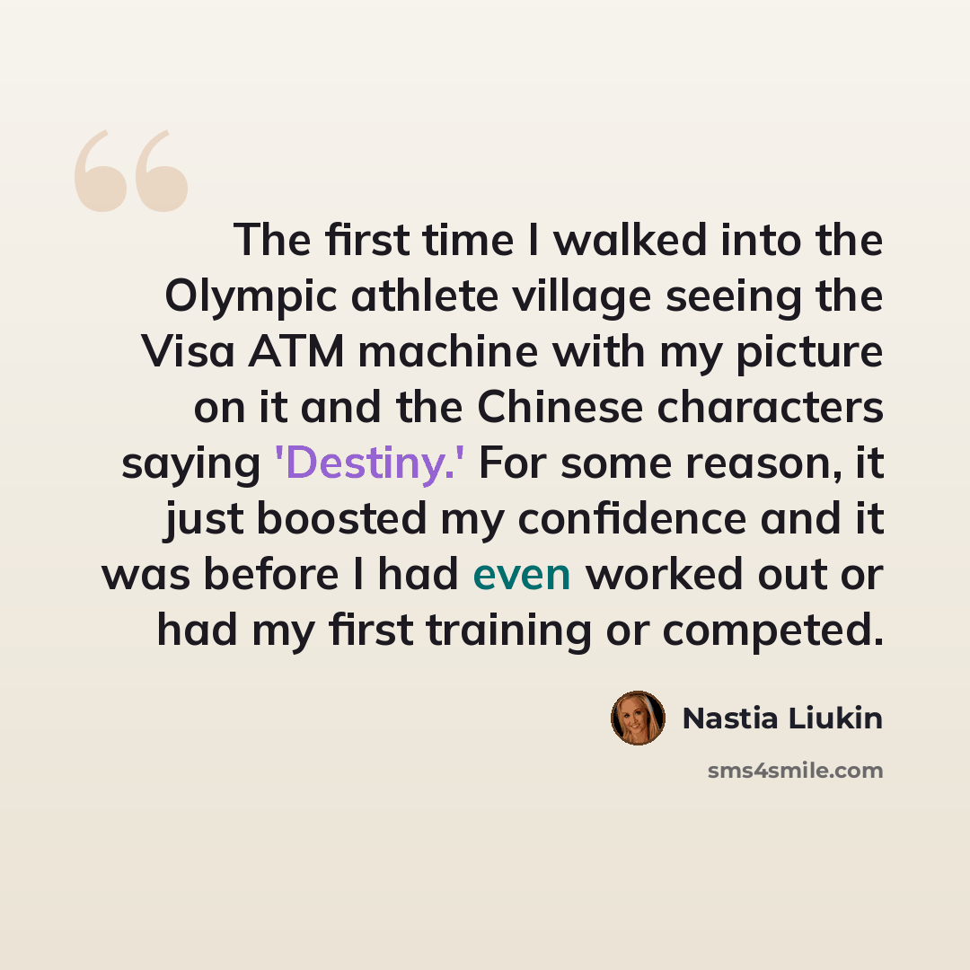 “The first time I walked into the Olympic athlete village seeing the Visa ATM machine with my picture on it and the Chinese characters saying 'Destiny.' For some reason, it just boosted my confidence and it was before I had even worked out or had my first training or competed.” quote by Nastia Liukin