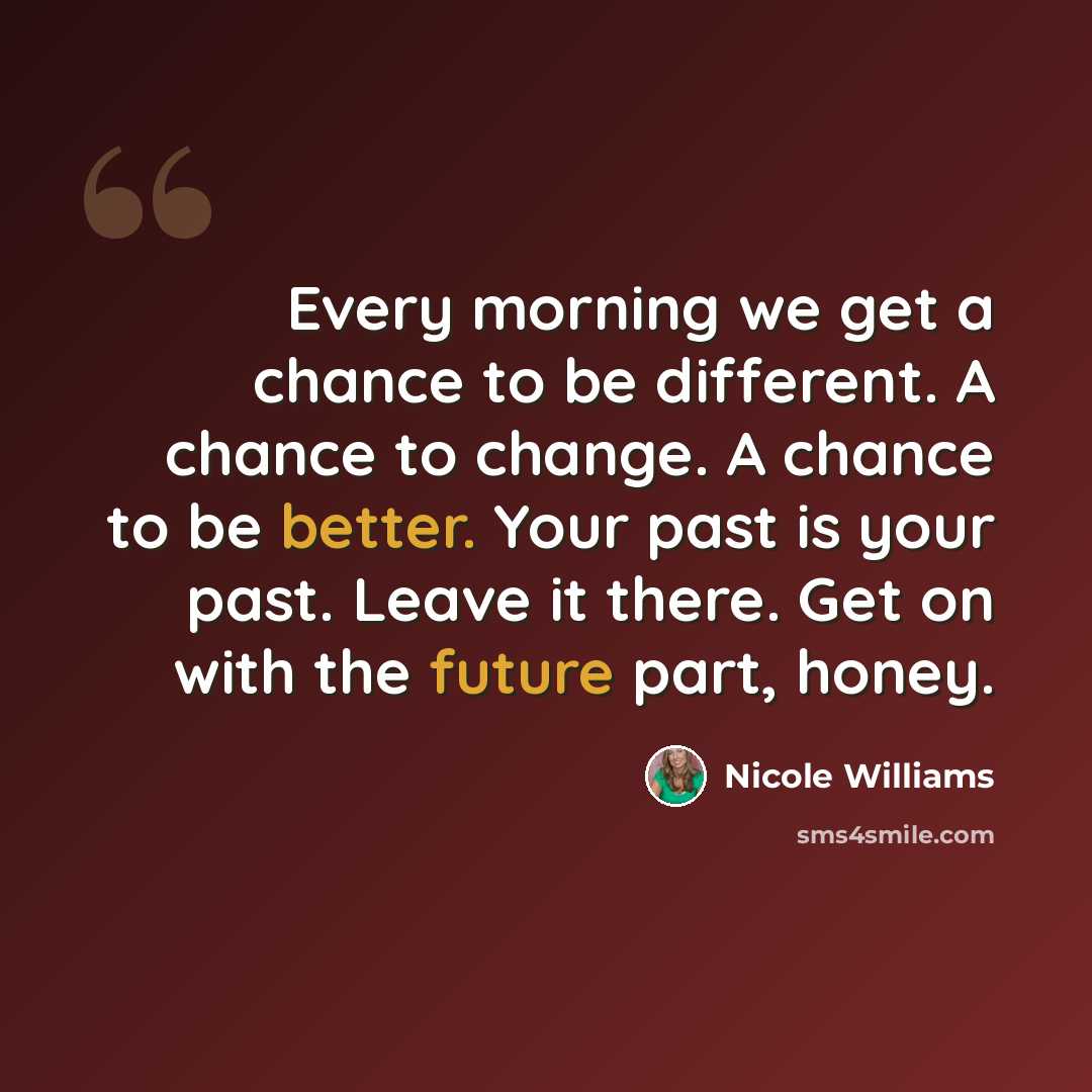 “Every morning we get a chance to be different. A chance to change. A chance to be better. Your past is your past. Leave it there. Get on with the future part, honey.” quote by Nicole Williams
