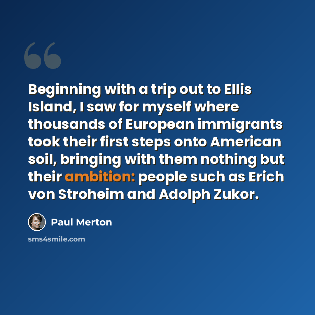 “Beginning with a trip out to Ellis Island, I saw for myself where thousands of European immigrants took their first steps onto American soil, bringing with them nothing but their ambition: people such as Erich von Stroheim and Adolph Zukor.” quote by Paul Merton